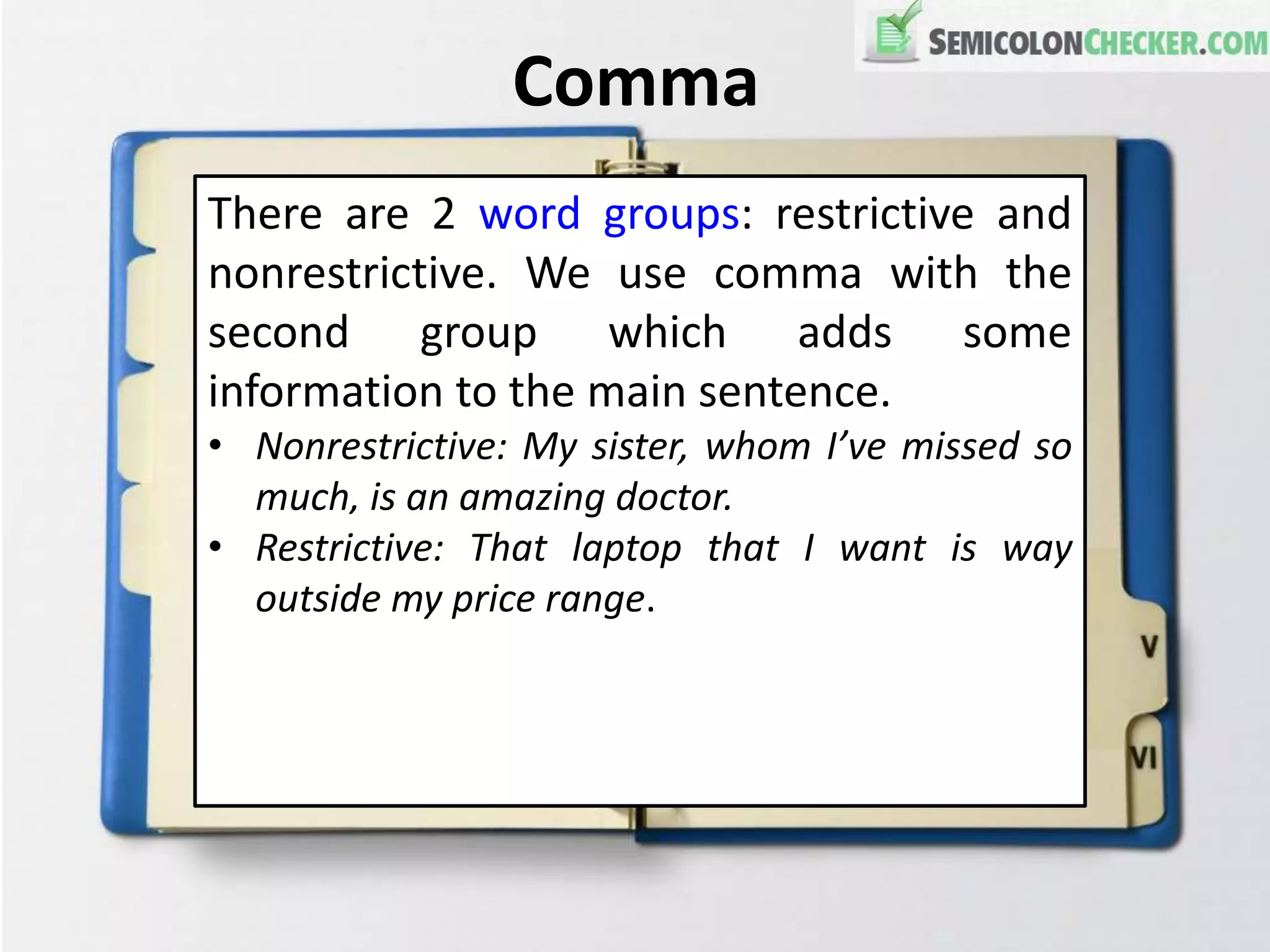 Comma
There are 2 word groups: restrictive and
nonrestrictive. We use comma with the
second group which adds some
information to the main sentence.
• Nonrestrictive: My sister, whom I’ve missed so
much, is an amazing doctor.
• Restrictive: That laptop that I want is way
outside my price range.
 
