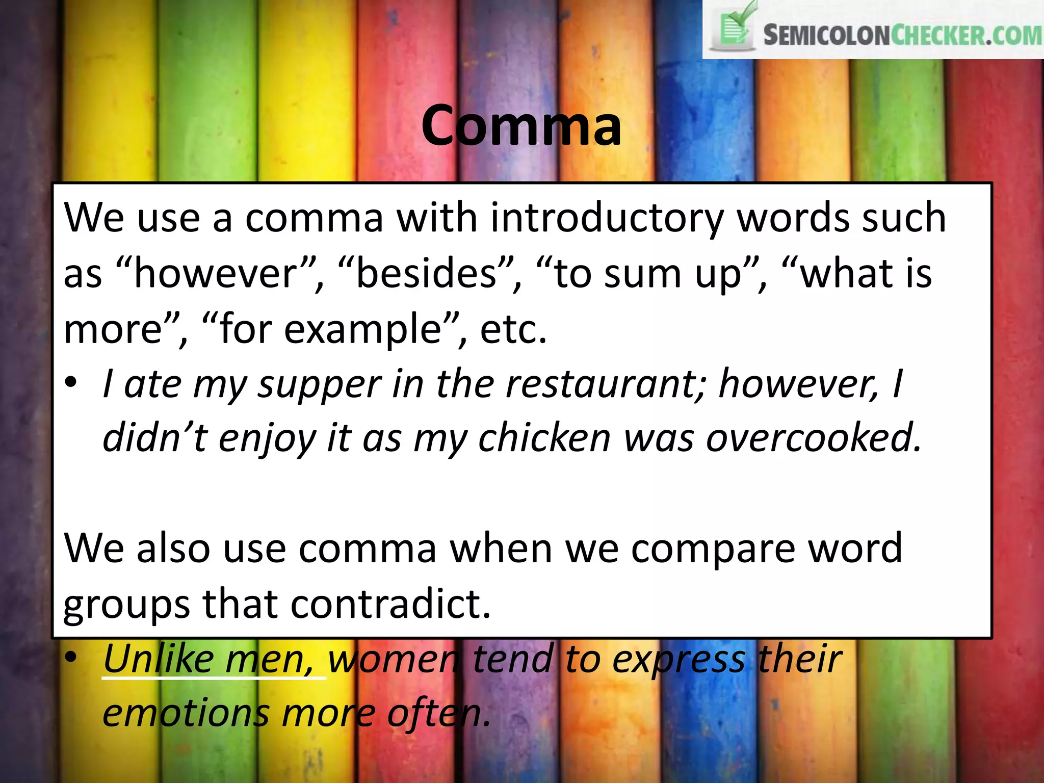 Comma
We use a comma with introductory words such
as “however”, “besides”, “to sum up”, “what is
more”, “for example”, etc.
• I ate my supper in the restaurant; however, I
didn’t enjoy it as my chicken was overcooked.
We also use comma when we compare word
groups that contradict.
• Unlike men, women tend to express their
emotions more often.
 