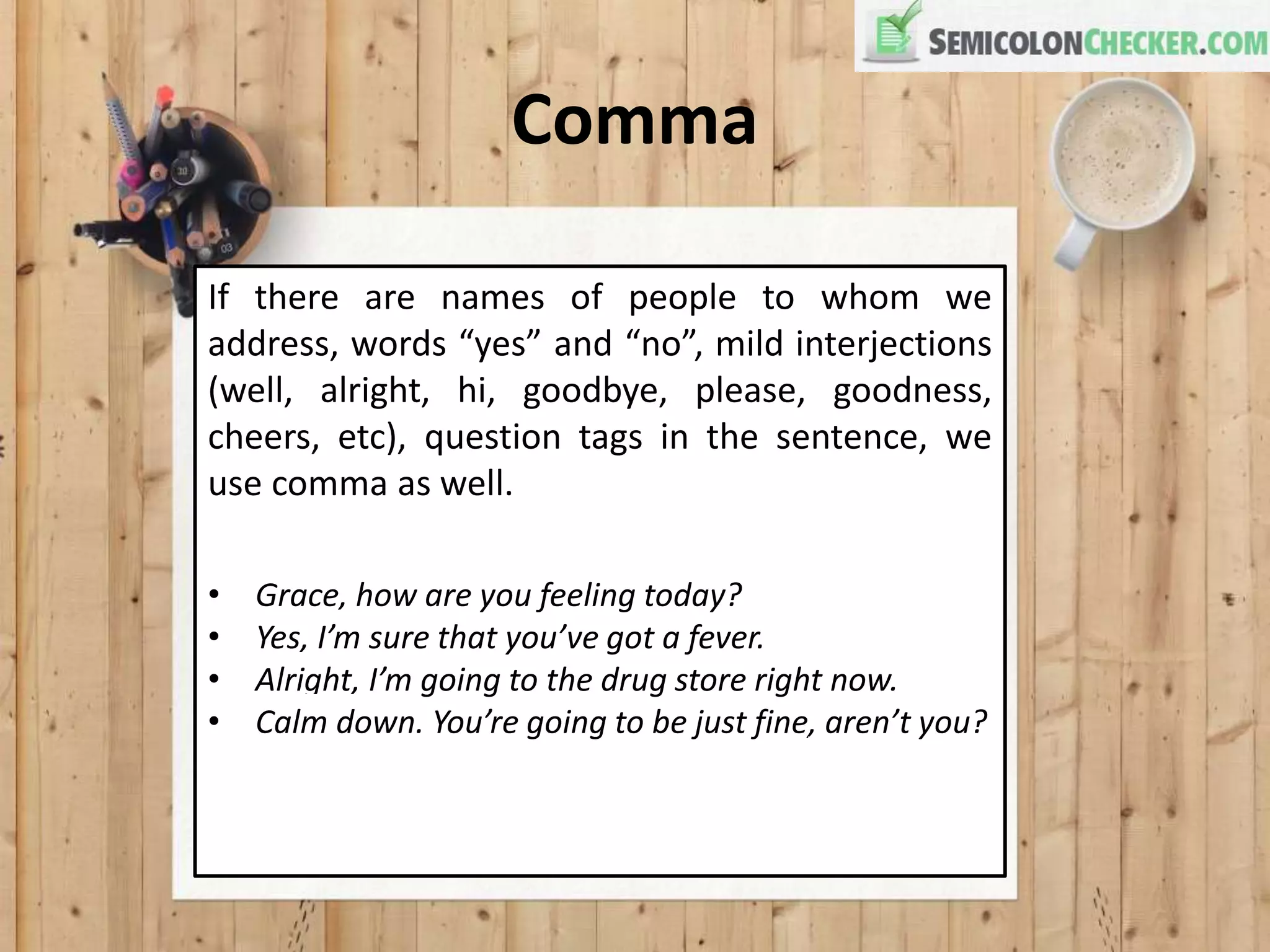 Comma
If there are names of people to whom we
address, words “yes” and “no”, mild interjections
(well, alright, hi, goodbye, please, goodness,
cheers, etc), question tags in the sentence, we
use comma as well.
• Grace, how are you feeling today?
• Yes, I’m sure that you’ve got a fever.
• Alright, I’m going to the drug store right now.
• Calm down. You’re going to be just fine, aren’t you?
 
