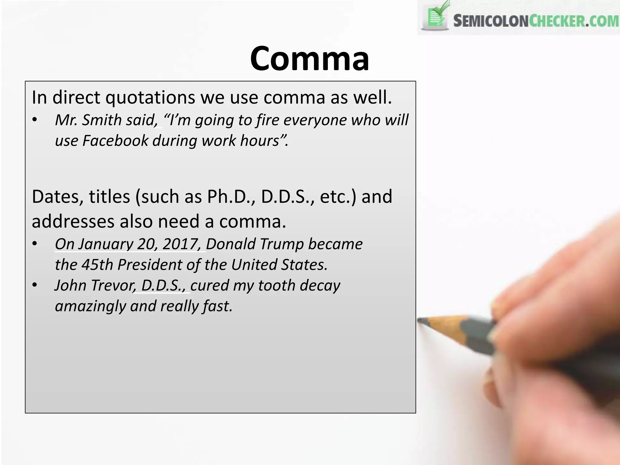 Comma
In direct quotations we use comma as well.
• Mr. Smith said, “I’m going to fire everyone who will
use Facebook during work hours”.
Dates, titles (such as Ph.D., D.D.S., etc.) and
addresses also need a comma.
• On January 20, 2017, Donald Trump became
the 45th President of the United States.
• John Trevor, D.D.S., cured my tooth decay
amazingly and really fast.
 