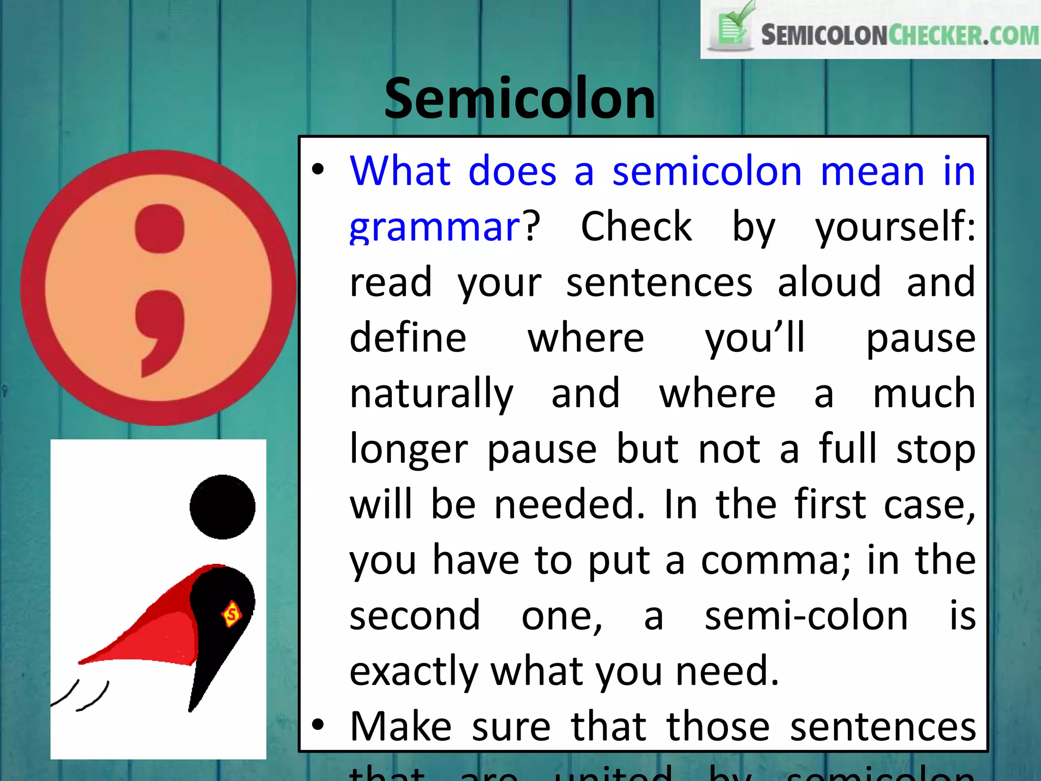 Semicolon
• What does a semicolon mean in
grammar? Check by yourself:
read your sentences aloud and
define where you’ll pause
naturally and where a much
longer pause but not a full stop
will be needed. In the first case,
you have to put a comma; in the
second one, a semi-colon is
exactly what you need.
• Make sure that those sentences
 