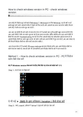 How to check windows version in PC - check windows
version
jackjics.blogspot.com/2020/06/how-to-check-windows-version-in-pc.html
आप कोई भी वडोज यूज कर चाहे वोWindows 7, Windows 8 या िफर Windows 10 ही य ना हो
इनके बहुत सारे वजन आपको माकट म देखने को िमल जाएंगे और आपको यह ज र पता होना चािहए िक हम
अपने PC म कौन सा वजन यूज कर रहे ह !
अब आप यह सोचगे िक हमे वजन से या लेना देना तो म आपको बता दूं िक इसक बहुत ज रत होती है िक
आप अपने पीसी म कौन सा वजन यूज कर रहे ह यह ज र पता होना चािहए य िक अगर आप अपने पीसी म
िकसी भी तरह क Troubleshooting कर रहे ह या िफर आपको कोई नया सॉ टवेयर इं टॉल करना है तो
आपके वडोज पीसी का वजन पूछा जाएगा जो वजन अभी आप अपने पीसी म यूज कर रहे ह, अब आप समझ गए
ह गे िक हम वडोज पीसी का वजन य पता होना चािहए !
आज के इस पो ट म म आपको तीन easy methods बताऊं गा ￭जसके ज रए आप अपने वडोज पीसी के
वजन चेक कर सकते ह, साथ ही और भी जानका रयाँ अपने वडोज पीसी के बारे म जान सकते ह !
Method 1 :- How to check windows version in PC - PC म वडोज
वजन कै से चेक कर
PC म Windows version चेक करने के लए िनचे िदये गए टे स को फॉलो कर
Step 1:- टाट बटन पर ि क कर
ये भी पढ़ ➤ SMS के ारा लोके शन ( location ) कै से शेयर कर
Step 2 :- सच ( search )बॉ स म "winver" टाइप कर और एंटर ेस कर
1/4
 