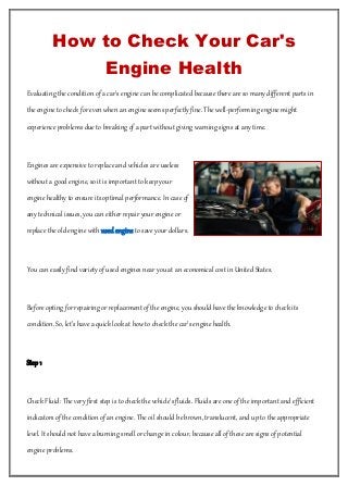 How to Check Your Car's
Engine Health
Evaluating the condition of a car's engine can be complicated because there are so many different parts in
the engine to check for even when an engine seems perfectly fine. The well-performing engine might
experience problems due to breaking of a part without giving warning signs at any time.
Engines are expensive to replace and vehicles are useless
without a good engine, so it is important to keep your
engine healthy to ensure its optimal performance. In case of
any technical issues, you can either repair your engine or
replace the old engine with used engine to save your dollars.
You can easily find variety of used engines near you at an economical cost in United States.
Before opting for repairing or replacement of the engine, you should have the knowledge to check its
condition. So, let’s have a quick look at how to check the car’s engine health.
Step 1
Check Fluid: The very first step is to check the vehicle's fluids. Fluids are one of the important and efficient
indicators of the condition of an engine. The oil should be brown, translucent, and up to the appropriate
level. It should not have a burning smell or change in colour, because all of these are signs of potential
engine problems.
 