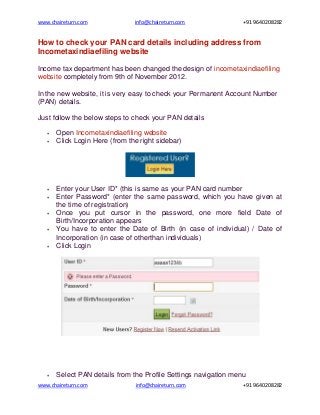 www.chaireturn.com              info@chaireturn.com               +91 9640208282


How to check your PAN card details including address from
Incometaxindiaefiling website

Income tax department has been changed the design of incometaxindiaefiling
website completely from 9th of November 2012.

In the new website, it is very easy to check your Permanent Account Number
(PAN) details.

Just follow the below steps to check your PAN details

      Open Incometaxindiaefiling website
      Click Login Here (from the right sidebar)




      Enter your User ID* (this is same as your PAN card number
      Enter Password* (enter the same password, which you have given at
       the time of registration)
      Once you put cursor in the password, one more field Date of
       Birth/Incorporation appears
      You have to enter the Date of Birth (in case of individual) / Date of
       Incorporation (in case of otherthan individuals)
      Click Login




      Select PAN details from the Profile Settings navigation menu
www.chaireturn.com              info@chaireturn.com               +91 9640208282
 