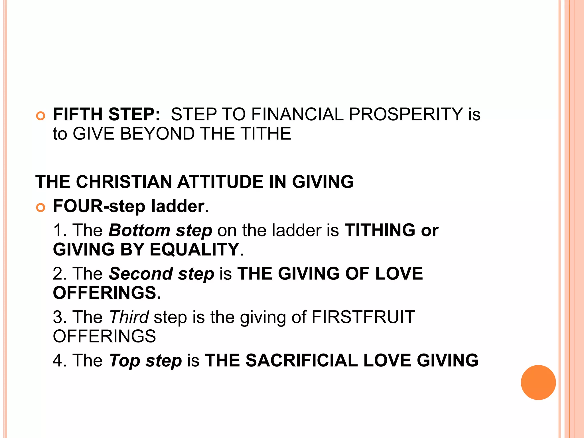 FIFTH STEP: STEP TO FINANCIAL PROSPERITY is
to GIVE BEYOND THE TITHE
THE CHRISTIAN ATTITUDE IN GIVING
 FOUR-step ladder.
1. The Bottom step on the ladder is TITHING or
GIVING BY EQUALITY.
2. The Second step is THE GIVING OF LOVE
OFFERINGS.
3. The Third step is the giving of FIRSTFRUIT
OFFERINGS
4. The Top step is THE SACRIFICIAL LOVE GIVING
 