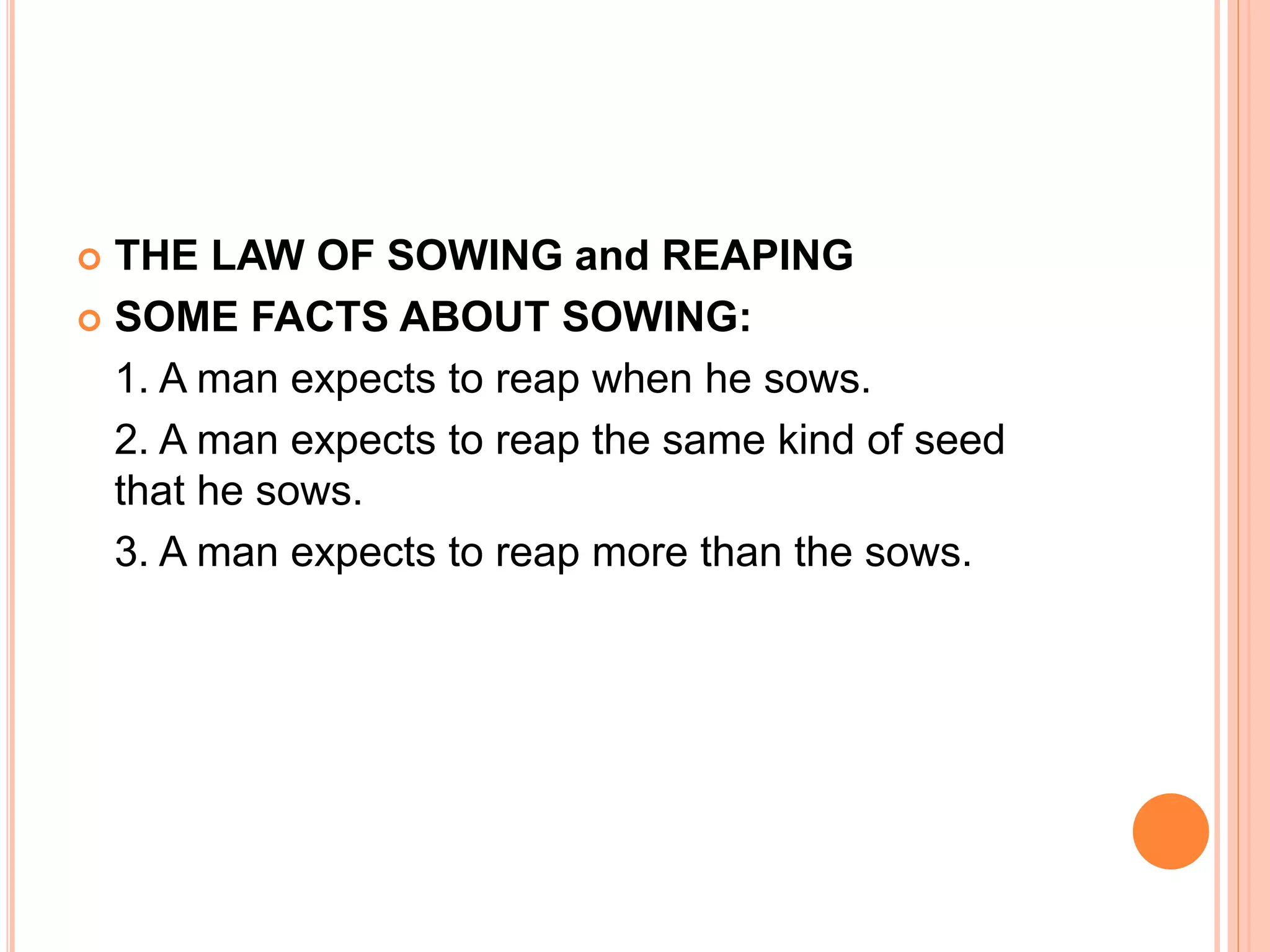  THE LAW OF SOWING and REAPING
 SOME FACTS ABOUT SOWING:
1. A man expects to reap when he sows.
2. A man expects to reap the same kind of seed
that he sows.
3. A man expects to reap more than the sows.
 