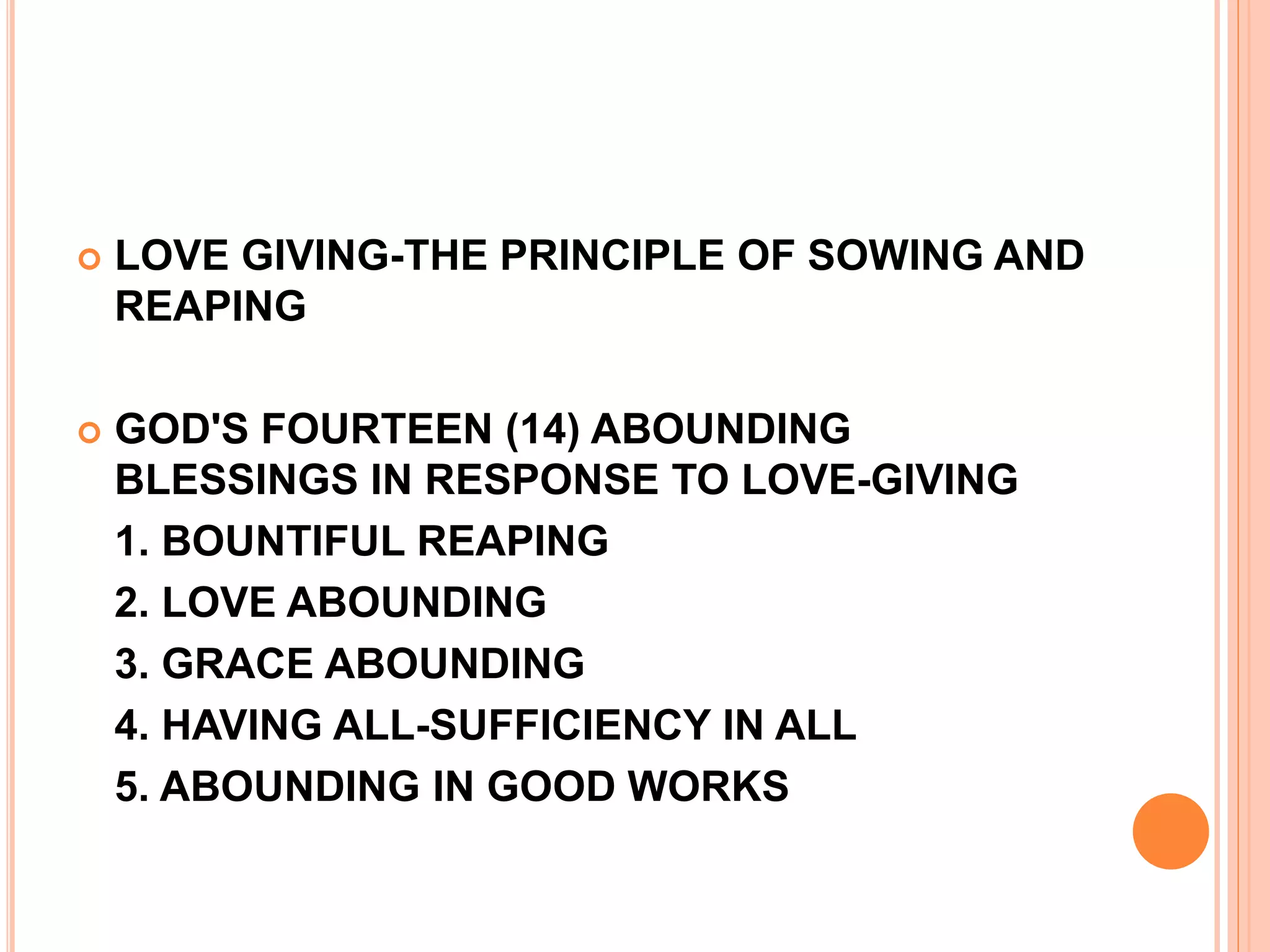  LOVE GIVING-THE PRINCIPLE OF SOWING AND
REAPING
 GOD'S FOURTEEN (14) ABOUNDING
BLESSINGS IN RESPONSE TO LOVE-GIVING
1. BOUNTIFUL REAPING
2. LOVE ABOUNDING
3. GRACE ABOUNDING
4. HAVING ALL-SUFFICIENCY IN ALL
5. ABOUNDING IN GOOD WORKS
 