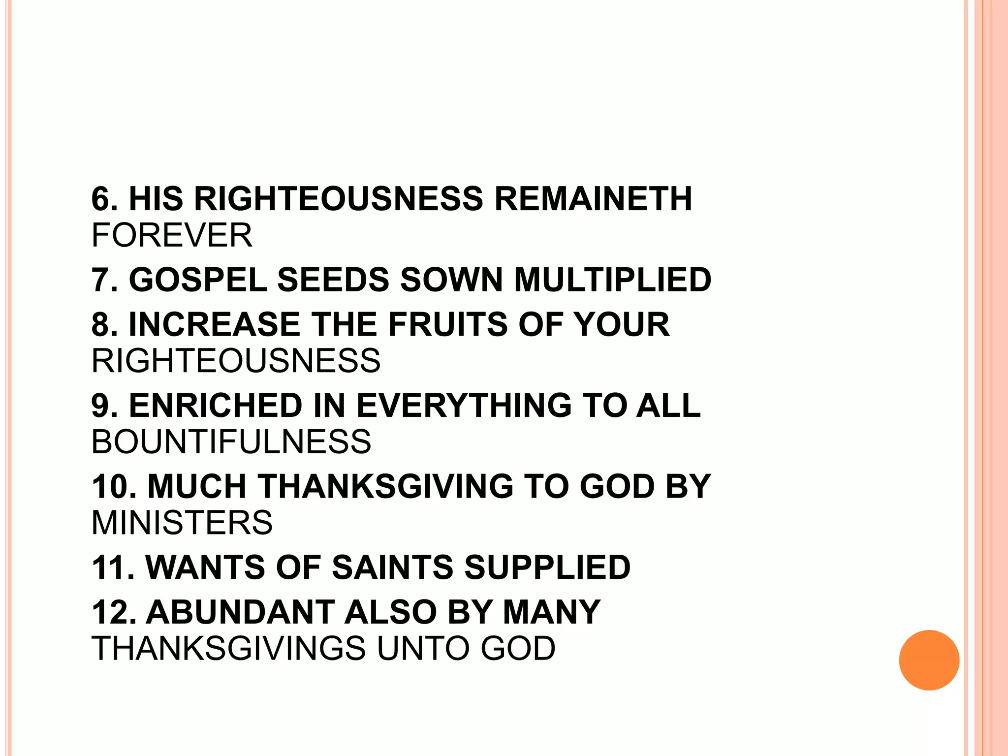 6. HIS RIGHTEOUSNESS REMAINETH
FOREVER
7. GOSPEL SEEDS SOWN MULTIPLIED
8. INCREASE THE FRUITS OF YOUR
RIGHTEOUSNESS
9. ENRICHED IN EVERYTHING TO ALL
BOUNTIFULNESS
10. MUCH THANKSGIVING TO GOD BY
MINISTERS
11. WANTS OF SAINTS SUPPLIED
12. ABUNDANT ALSO BY MANY
THANKSGIVINGS UNTO GOD
 
