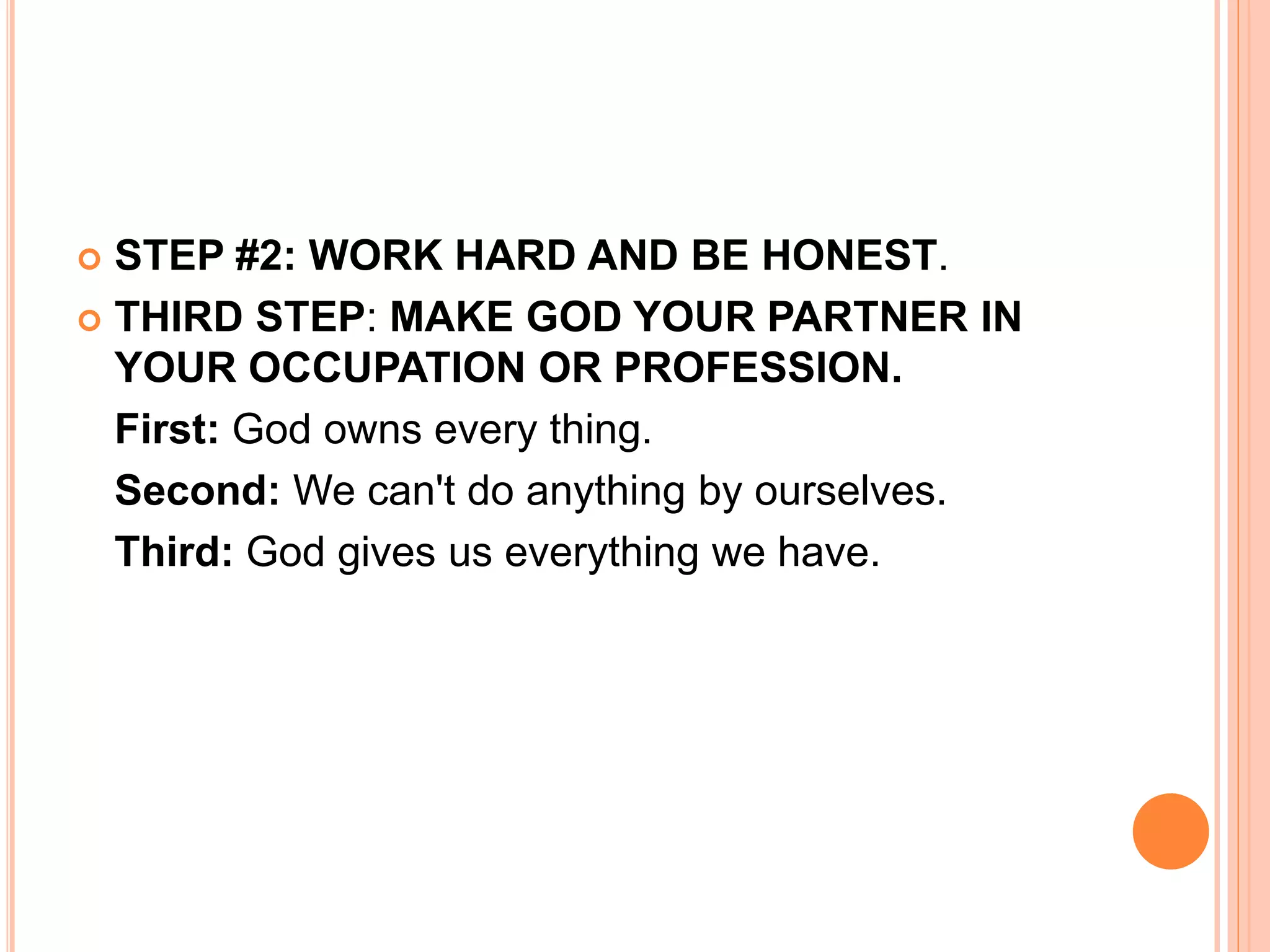 STEP #2: WORK HARD AND BE HONEST.
 THIRD STEP: MAKE GOD YOUR PARTNER IN
YOUR OCCUPATION OR PROFESSION.
First: God owns every thing.
Second: We can't do anything by ourselves.
Third: God gives us everything we have.
 