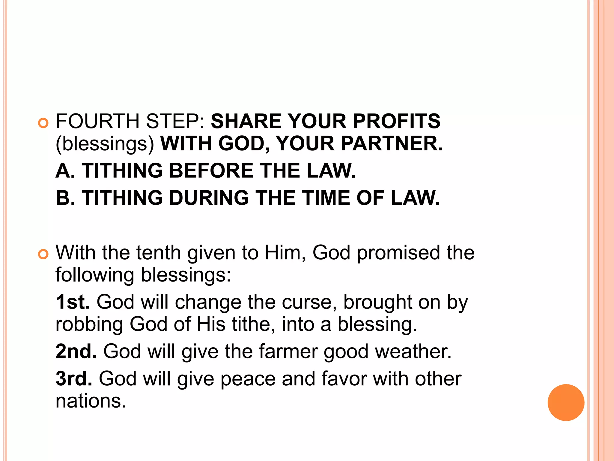 FOURTH STEP: SHARE YOUR PROFITS
(blessings) WITH GOD, YOUR PARTNER.
A. TITHING BEFORE THE LAW.
B. TITHING DURING THE TIME OF LAW.
 With the tenth given to Him, God promised the
following blessings:
1st. God will change the curse, brought on by
robbing God of His tithe, into a blessing.
2nd. God will give the farmer good weather.
3rd. God will give peace and favor with other
nations.
 