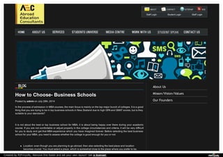 About Us
Misson/Vision/Values
Our Founders
Staff Login Student Login Staff Login
How to Choose- Business Schools
Posted by admin on July 28th, 2014
In the process of admission in MBA courses, the main focus is mainly on the top major bunch of colleges. It is a good
thing that you are trying to be in top business schools in New Zealand due to high GPA and GMAT scores, but is they
suitable to your standards?
It is not about the best or top business school for MBA, it is about being happy over there during your academic
course. If you are not comfortable or adjust properly in the college circumstances and criteria, it will be very difficult
for you to study and get that MBA experience which you have imagined forever. Before selecting the best business
school for your MBA, you need to assess whether the college is good enough for you or not:
Location: even though you are planning to go abroad, then also selecting the best place and location
becomes crucial. You must select a place, which is somewhat close to the place where you prefer to be,
Created by PDFmyURL. Remove this footer and set your own layout? Get a license!
 