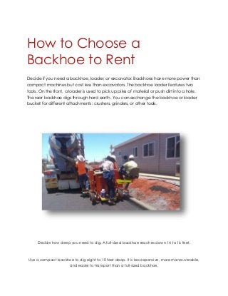 How to Choose a
Backhoe to Rent
Decide if you need a backhoe, loader, or excavator. Backhoes have more power than
compact machines but cost less than excavators. The backhoe loader features two
tools. On the front, a loader is used to pick up piles of material or push dirt into a hole.
The rear backhoe digs through hard earth. You can exchange the backhoe or loader
bucket for different attachments: crushers, grinders, or other tools.
Decide how deep you need to dig. A full-sized backhoe reaches down 14 to 16 feet.
Use a compact backhoe to dig eight to 10 feet deep. It is less expensive, more maneuverable,
and easier to transport than a full-sized backhoe.
 
