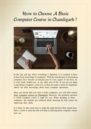 How to Choose A Basic
Computer Course in Chandigarh?
In this day and age where everything is digitized, it is essential to have
at least basic knowledge of computers. With the introduction of automation,
computers have become an integral part of every aspect of our lives, be
it work, bank, health-care, or any other area of life. If you are not adept
at operating a computer, worry not, as there are many courses for beginners
which can offer knowledge about basic computer operations.
Once you decide that you wish to learn computers, you will find various
basic computer courses in Chandigarh. However, the pertinent question
is which computer course is right for you. When deciding to learn
computers, the students get confused about choosing the best course for
improving their skills.
It is better to take some time to make the right decision than repent later.
Here’s a look at some tips that will help in choosing basic computer classes
near me:
 