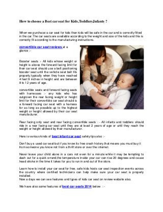 How to choose a Best car seat for Kids,Toddlers,Infants ? 
When we purchase a car seat for kids than kids will be safe in the car and is correctly fitted in the car.The car seats are available according to the weight and size of the kids and this is correctly fit according to the manufacturing instructions. 
convertible car seat reviews at a glance :- 
Booster seats :- All kids whose weight or height is above the forward facing limit for their car seat should use a belt positioning booster seat until the vehicle seat belt fits properly.typically when they have reached 4 feet 9 inches in height and are between 8 to 12 years of age. 
convertible seats and forward facing seats with harnesses :- any kids who has outgrown the rear facing weight or height limit for their convertible car seat should is a forward facing car seat with a harness for as long as possible up to the highest weight or height allowed by their car seat manufacturer. 
Rear facing only seat and rear facing convertible seats : - All infants and toddlers should ride in a rear facing car seat until they are at least 2 years of age or until they reach the weight or height allowed by their manufacturer. 
Here is various kinds of best infant car seat safety tips also :- 
Don't buy a used car seat but if you know its free crash history.that means you must buy it from someone you know not from a thrift store or over the internet. 
Never leave your child alone in a cars not even for a minute while it may be tempting to dash out for a quick errand,the temperature inside your car can rise 20 degrees and cause head stroke in the time it takes for you to run in and out of the store. 
Learn how to install your car seat for free. safe kids hosts car seat inspection events across the country where certified technicians can help make sure your car seat is properly installed. 
Now a days we can see features and types of kids car seat on review website also. 
We have also some features of best car seats 2014 below : -  