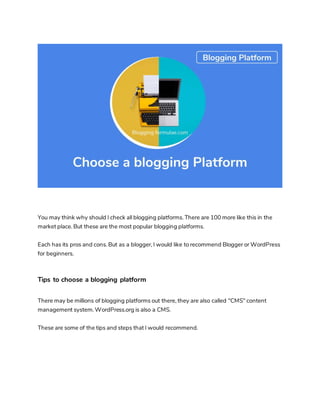 You may think why should I check all blogging platforms. There are 100 more like this in the
market place. But these are the most popular blogging platforms.
Each has its pros and cons. But as a blogger, I would like to recommend Blogger or WordPress
for beginners.
Tips to choose a blogging platform
There may be millions of blogging platforms out there, they are also called "CMS" content
management system. WordPress.org is also a CMS.
These are some of the tips and steps that I would recommend.
 