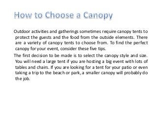 Outdoor activities and gatherings sometimes require canopy tents to
protect the guests and the food from the outside elements. There
are a variety of canopy tents to choose from. To find the perfect
canopy for your event, consider these five tips.
The first decision to be made is to select the canopy style and size.
You will need a large tent if you are hosting a big event with lots of
tables and chairs. If you are looking for a tent for your patio or even
taking a trip to the beach or park, a smaller canopy will probably do
the job.
 