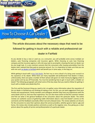 The article discusses about the necessary steps that need to be

  followed for getting in touch with a reliable and professional car

                                       dealer in Fairfield

As you decide to buy a new or used car, as a consumer, you will probably come across multiple car
dealers, auto financing companies and insurance agents. While choosing an auto loan financing
company and the insurance agency is still a bit easy task to accomplish, choosing the best car dealer can
be one tough task. It is very common scenario that the consumers after buying automobiles from the
dealers later realized that they paid an excessive amount. So, it is imperative to make sure that you are
with one such car dealer in Fairfield which will benefit you in some ways, in the long run.

While getting in touch with a new ford dealer, the best way to move ahead is by doing some research on
the reputation of the dealer. While there are many reputable and professional Ford dealers in Dixon,
unfortunately, there are quite a number of them whose sole goal is to make money by digging a hole in
your pocket and rip you off financially. You must be wondering how to get in touch with a reliable car
dealer? The following paragraphs will entail some of the key steps that you need to follow for getting in
touch with a reliable auto dealership firm.

The first and the foremost thing you need to do is to gather some information about the reputation of
the car dealer in Fairfield you are thinking of making a visit. For this, you can seek suggestions from your
friends and acquaintances, family members and colleagues whether they have any experiences with the
same dealer and if so, how was their experience. You can also move online to find the customer reviews
and find out what is the general feedback of the consumers about the particular dealer. The online
reviews are authentic source of gathering viable information about a new Ford dealer’s service as the
comments and the feedback essentially reflect real and unbiased views. The review websites are forums
for the consumers to voice their opinions about the service providers, whether good or bad or ugly and
hence, the review sites include positive comments as well as the negative ones, thus giving you a clear
picture about the quality of service and professionalism of a particular dealer.
 