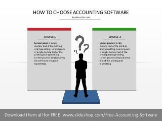 HOW TO CHOOSE ACCOUNTING SOFTWARE
Replace this text

CHOICE 1

CHOICE 2

Lorem Ipsum is simply
dummy text of the printing
and typesetting. Lorem Ipsum
is simply dummy text of the
printing and typesetting.
Lorem Ipsum is simply dummy
text of the printing and
typesetting.

Lorem Ipsum is simply
dummy text of the printing
and typesetting. Lorem Ipsum
is simply dummy text of the
printing and typesetting.
Lorem Ipsum is simply dummy
text of the printing and
typesetting.

1I
NAME OF PRESENTER
COMPANY NAME
Download them all for FREE: www.slideshop.com/Free-Accounting-Software

 