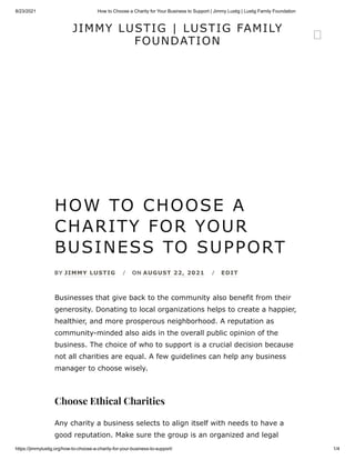 8/23/2021 How to Choose a Charity for Your Business to Support | Jimmy Lustig | Lustig Family Foundation
https://jimmylustig.org/how-to-choose-a-charity-for-your-business-to-support/ 1/4
JIMMY LUSTIG | LUSTIG FAMILY
FOUNDATION

HOW TO CHOOSE A
CHARITY FOR YOUR
BUSINESS TO SUPPORT
BY JIMMY LUSTIG
 / ON AUGUST 22, 2021
 / EDIT
Businesses that give back to the community also benefit from their
generosity. Donating to local organizations helps to create a happier,
healthier, and more prosperous neighborhood. A reputation as
community-minded also aids in the overall public opinion of the
business. The choice of who to support is a crucial decision because
not all charities are equal. A few guidelines can help any business
manager to choose wisely.
Choose Ethical Charities
Any charity a business selects to align itself with needs to have a
good reputation. Make sure the group is an organized and legal
 