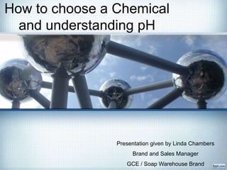 How to choose a Chemical
and understanding pH
Presentation given by Linda Chambers
Brand and Sales Manager
GCE / Soap Warehouse Brand
 
