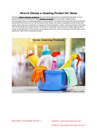 How to Choose a Cleaning Product for Home
Choosing Home cleaning products for your home might not be a great deal but what is more
important here is to choose the right Cleaning product for your home. People have a
misconception that any cleaning product can be used for the entire home and they tend to get only
one product and they use it at all the areas of the house. you will be surprised to know that in the
recent study that was conducted on majority if the households in India, it was found that more than
75% of the people are using incorrect methods to clean their houses and this often exposes them
to day to day hazards. In this article, we are going to tell you some of the ways that will help you to
choose the right Home cleaning products.
WELCOME TO SANAND GROUP � Website: www.sanandgroup.com
Email Id: sanandgroup15@gmail.com
 