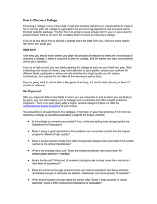 How to Choose a College

Choosing a college is one of the most crucial and stressful decisions an individual has to make in
his or her life. After all, college is supposed to be an enriching experience and everyone wants
the best possible package. The fact that it is going to cause a huge dent in your or your parent’s
pocket means there is no room for mistakes when it comes to choosing a college.

If you’re at sea about how to choose a college that’s the best fit for you, here are some helpful
tips which can guide you.

Start Early

One thing you should know before you begin the process of selection is there are no shortcuts to
choosing a college. It takes a long time to plan for college, and the earlier you start, the smoother
will be your transition.

If you’re in high school, you can start preparing for college as early as your freshman year. Start
evaluating your areas of interest, pay more attention to your grades, assess your aptitude for
different fields, participate in extracurricular activities that might qualify you for certain
scholarships, and prepare for and take all the necessary exams early.

If you’re going back to school after a few years of working, it’s best to start planning at least 12
months in advance.

Get Organized

After you have identified a few fields in which you are interested in and at which you are likely to
be good, you can start making a list of colleges and universities that offer suitable academic
programs. There is no point going after a higher ranked college if it does not offer the
undergraduate degree programs of your choice.

You should have at least three to five colleges, if not more, in your final short-list. From here on,
choosing a college is just about evaluating it against the below checklist.

    • Is the college or university accredited? If so, is the accrediting body recognized by the
        Department of Education?

    • Does it enjoy a good reputation in the academic and corporate circles? Are the degree
        programs offered of high quality?

    • Does it accept course credits from other recognized colleges and universities? Are credits
        earned at the school transferable?

    • What’s the average class size? Does the student-professor ratio leave room for
        personalized attention if needed?

    • How’s the faculty? What kind of academic backgrounds do they come from and what’s
        their level of experience?

    • Does the school encourage extracurricular and cultural activities? Are these activities
        diversified enough to stimulate the athletic, intellectual, and social growth of students?

    • What kind of student services does the school offer? Does it help students in career
        planning? Does it offer employment assistance to graduates?
 