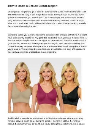 How to locate a Secure Breast support
One important thing for any girl to consider as far as trend can be involved is the kind of ahh
bra review actually likely to don. Regardless if you're donning the 32a bra or if you have a
greater cup dimension, you need to look at the suit thoroughly and be sure that it must be
cozy. Follow this advice that you can consider when choosing a new bra that will assist to
allow you to much more comfortable and will also assist to effect the way in which you really
feel of you while wearing the idea.
Something so that you can remember is the fact your system changes all the time. You might
have been recently fitted for an Any genie bra vs ahh bra many years ago the good news is,
it can be needed that you need a a little bigger pot measurement. That's the reason this is a
good plan that you can end up being equipped on a regular basis, perhaps examining your
current size every few years. When you enter a underwear keep, they'll be capable of enable
you to so as to. Through the right proportions, you are going to avoid many of the problems
that can happen with an unacceptable measurement bra.
Additionally it is essential for you to time the holiday to the underwear store appropriately.
Females body not merely adjust during the period of moment, in addition they change
through the entire thirty day period. Should you be getting the period of time, this is a good
 