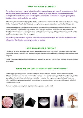 HOW TO CHOOSE A CRYSTAL?
The best way to choose a crystal is to pick one that appeals to you right away. It is no coincidence that
we feel attracted to certain colors or crystals. These crystals have energies that soothe us and the
feeling of attraction that we feel towards a particular crystal is our intuition’s way of signaling to us
that that this crystal is useful for our healing.
Different crystals have different properties. Today, we do not have instruments that can measure the subtle energy
field of the crystals. The effect of the crystal on any human body depends on the crystal itself and the person.
Even though each crystal is different, crystals can be grouped into broad categories based on their colors and the
shared experience of people. For e.g. Amethyst which is purple in colour is associated with the crown chakra.
Based on what the person is seeking, Amethyst can help them in many ways. It helps with spiritual growth; can be
used for relieving stress and also for body pain.
The best way to learn about crystals is via our experience and intuition. We can also refer to available
information that lists the common properties of crystals.
HOW TO CARE FOR A CRYSTAL?
Crystals can be wiped with dry or wet cloth or washed with plain water from time to time. Keep them in an open,
clear space, connect/ meditate with them regularly and they will continue to bless you with positive vibrations for a
long time.
Crystal trees may be washed under running water, however do take care that the trunk and base do not get soaked
in the water.
For healing purposes crystals are available in different shapes and sizes. Different shapes and colours evoke
different sentiments and moods in our mind. For example, a pink quartz rose may evoke feelings of beauty, a white
quartz Ganesha may help us to feel safe, protected or a beautiful blue angel may inspire feelings of peace and
calm. In addition, crystals are available in powerful, sacred geometry shapes such as pyramids, wands, balls, Shri
Yantra and much more.
The best way to choose a crystal is to pick one that appeals to you the most.
WHAT ARE THE USES OF VARIOUS TYPES OF CRYSTALS?
 