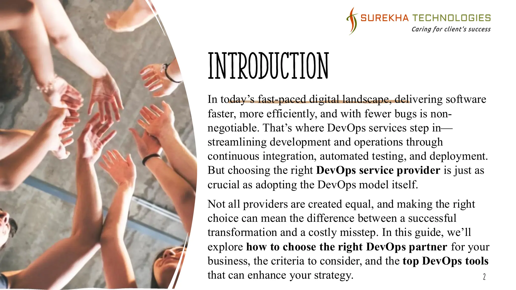 Introduction
In today’s fast-paced digital landscape, delivering software
faster, more efficiently, and with fewer bugs is non-
negotiable. That’s where DevOps services step in—
streamlining development and operations through
continuous integration, automated testing, and deployment.
But choosing the right DevOps service provider is just as
crucial as adopting the DevOps model itself.
Not all providers are created equal, and making the right
choice can mean the difference between a successful
transformation and a costly misstep. In this guide, we’ll
explore how to choose the right DevOps partner for your
business, the criteria to consider, and the top DevOps tools
that can enhance your strategy. 2
 