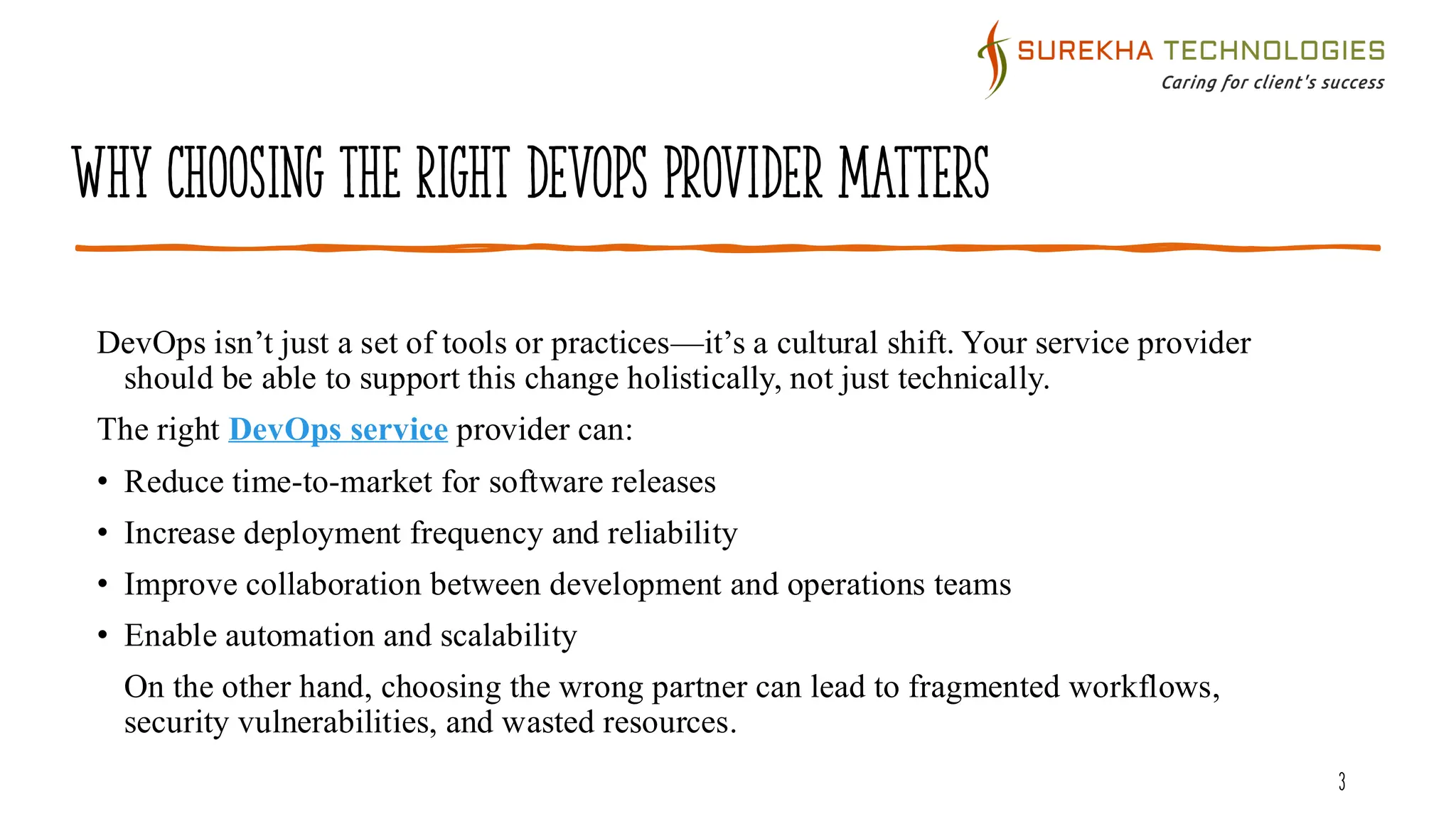 Why Choosing the Right DevOps Provider Matters
DevOps isn’t just a set of tools or practices—it’s a cultural shift. Your service provider
should be able to support this change holistically, not just technically.
The right DevOps service provider can:
• Reduce time-to-market for software releases
• Increase deployment frequency and reliability
• Improve collaboration between development and operations teams
• Enable automation and scalability
On the other hand, choosing the wrong partner can lead to fragmented workflows,
security vulnerabilities, and wasted resources.
3
 