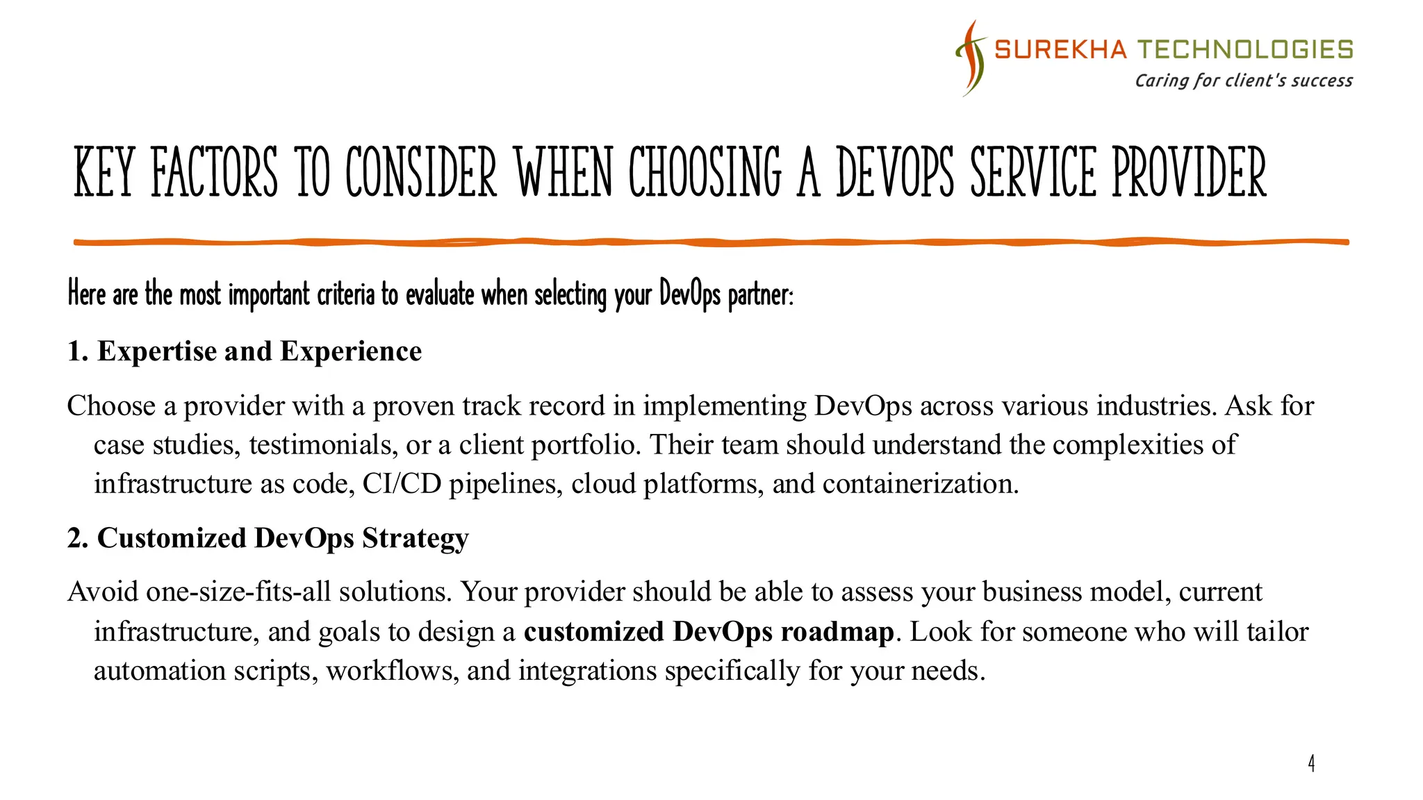 Key Factors to Consider When Choosing a DevOps Service Provider
Here are the most important criteria to evaluate when selecting your DevOps partner:
4
1. Expertise and Experience
Choose a provider with a proven track record in implementing DevOps across various industries. Ask for
case studies, testimonials, or a client portfolio. Their team should understand the complexities of
infrastructure as code, CI/CD pipelines, cloud platforms, and containerization.
2. Customized DevOps Strategy
Avoid one-size-fits-all solutions. Your provider should be able to assess your business model, current
infrastructure, and goals to design a customized DevOps roadmap. Look for someone who will tailor
automation scripts, workflows, and integrations specifically for your needs.
 