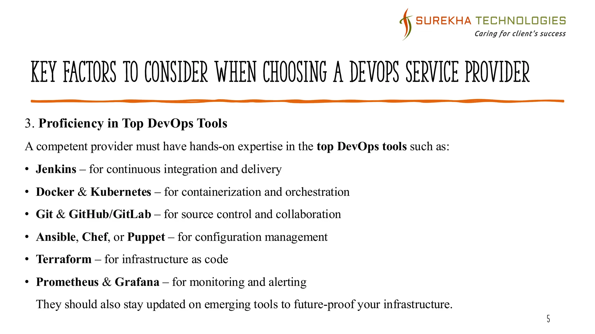 Key Factors to Consider When Choosing a DevOps Service Provider
5
3. Proficiency in Top DevOps Tools
A competent provider must have hands-on expertise in the top DevOps tools such as:
• Jenkins – for continuous integration and delivery
• Docker & Kubernetes – for containerization and orchestration
• Git & GitHub/GitLab – for source control and collaboration
• Ansible, Chef, or Puppet – for configuration management
• Terraform – for infrastructure as code
• Prometheus & Grafana – for monitoring and alerting
They should also stay updated on emerging tools to future-proof your infrastructure.
 