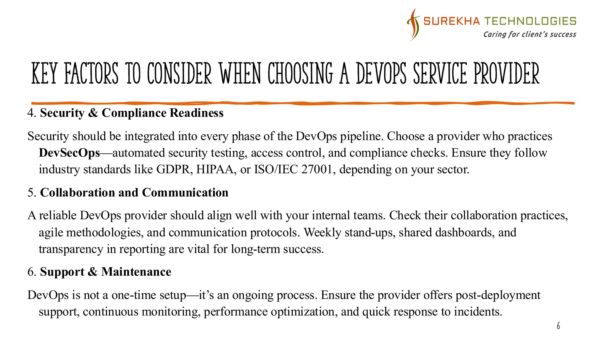 Key Factors to Consider When Choosing a DevOps Service Provider
6
4. Security & Compliance Readiness
Security should be integrated into every phase of the DevOps pipeline. Choose a provider who practices
DevSecOps—automated security testing, access control, and compliance checks. Ensure they follow
industry standards like GDPR, HIPAA, or ISO/IEC 27001, depending on your sector.
5. Collaboration and Communication
A reliable DevOps provider should align well with your internal teams. Check their collaboration practices,
agile methodologies, and communication protocols. Weekly stand-ups, shared dashboards, and
transparency in reporting are vital for long-term success.
6. Support & Maintenance
DevOps is not a one-time setup—it’s an ongoing process. Ensure the provider offers post-deployment
support, continuous monitoring, performance optimization, and quick response to incidents.
 