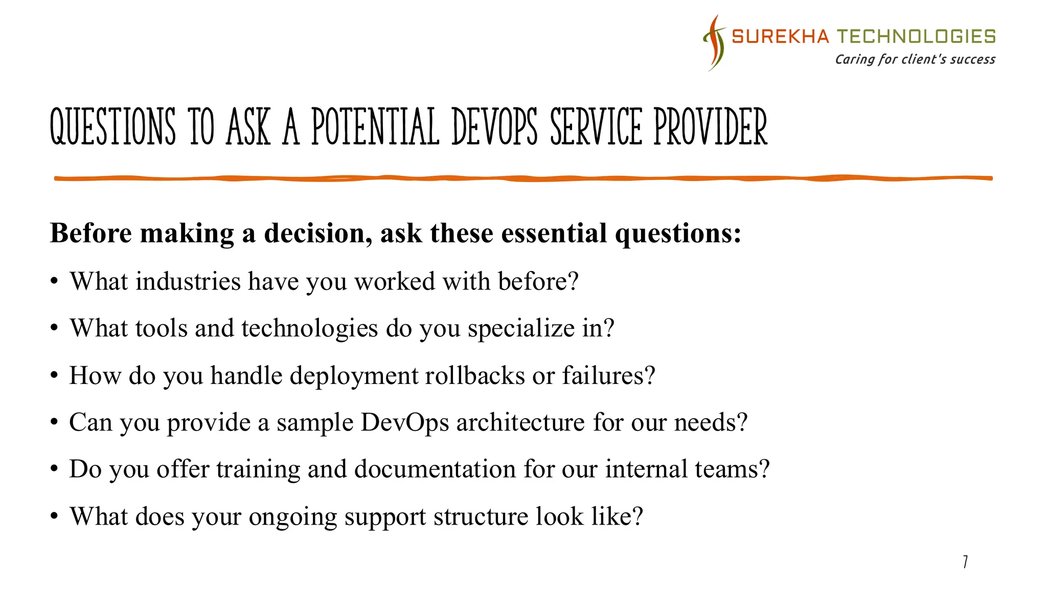 Questions to Ask a Potential DevOps Service Provider
7
Before making a decision, ask these essential questions:
• What industries have you worked with before?
• What tools and technologies do you specialize in?
• How do you handle deployment rollbacks or failures?
• Can you provide a sample DevOps architecture for our needs?
• Do you offer training and documentation for our internal teams?
• What does your ongoing support structure look like?
 