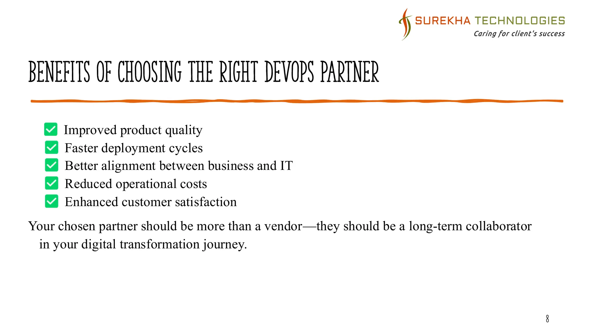 Benefits of Choosing the Right DevOps Partner
8
Improved product quality
Faster deployment cycles
Better alignment between business and IT
Reduced operational costs
Enhanced customer satisfaction
Your chosen partner should be more than a vendor—they should be a long-term collaborator
in your digital transformation journey.
 
