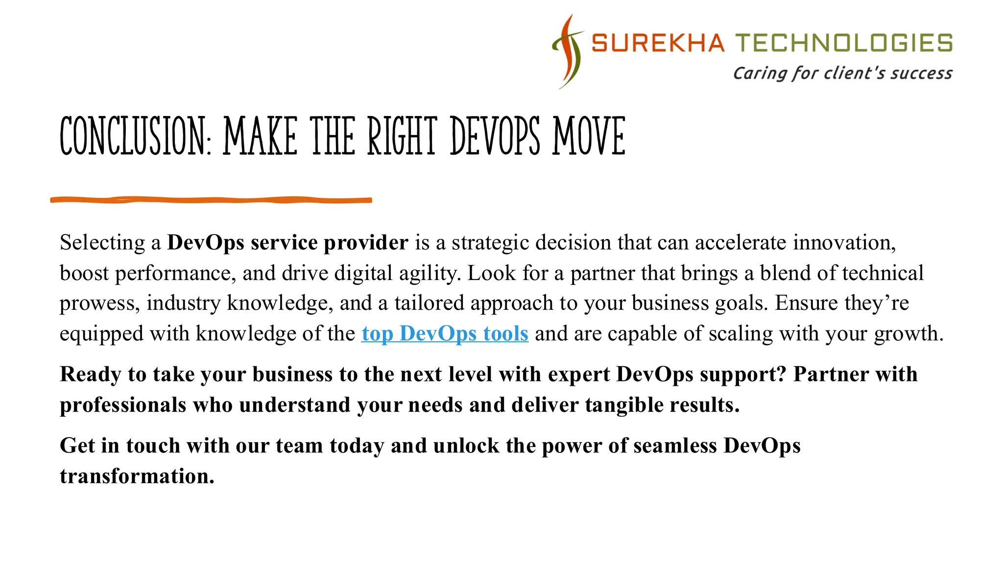 Conclusion: Make the Right DevOps Move
Selecting a DevOps service provider is a strategic decision that can accelerate innovation,
boost performance, and drive digital agility. Look for a partner that brings a blend of technical
prowess, industry knowledge, and a tailored approach to your business goals. Ensure they’re
equipped with knowledge of the top DevOps tools and are capable of scaling with your growth.
Ready to take your business to the next level with expert DevOps support? Partner with
professionals who understand your needs and deliver tangible results.
Get in touch with our team today and unlock the power of seamless DevOps
transformation.
 