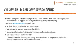 Why Choosing the Right DevOps Provider Matters
DevOps isn’t just a set of tools or practices—it’s a cultural shift. Your service provider
should be able to support this change holistically, not just technically.
The right DevOps service provider can:
• Reduce time-to-market for software releases
• Increase deployment frequency and reliability
• Improve collaboration between development and operations teams
• Enable automation and scalability
On the other hand, choosing the wrong partner can lead to fragmented workflows,
security vulnerabilities, and wasted resources.
3
 