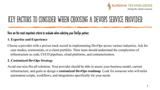 Key Factors to Consider When Choosing a DevOps Service Provider
Here are the most important criteria to evaluate when selecting your DevOps partner:
4
1. Expertise and Experience
Choose a provider with a proven track record in implementing DevOps across various industries. Ask for
case studies, testimonials, or a client portfolio. Their team should understand the complexities of
infrastructure as code, CI/CD pipelines, cloud platforms, and containerization.
2. Customized DevOps Strategy
Avoid one-size-fits-all solutions. Your provider should be able to assess your business model, current
infrastructure, and goals to design a customized DevOps roadmap. Look for someone who will tailor
automation scripts, workflows, and integrations specifically for your needs.
 
