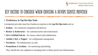 Key Factors to Consider When Choosing a DevOps Service Provider
5
3. Proficiency in Top DevOps Tools
A competent provider must have hands-on expertise in the top DevOps tools such as:
• Jenkins – for continuous integration and delivery
• Docker & Kubernetes – for containerization and orchestration
• Git & GitHub/GitLab – for source control and collaboration
• Ansible, Chef, or Puppet – for configuration management
• Terraform – for infrastructure as code
• Prometheus & Grafana – for monitoring and alerting
They should also stay updated on emerging tools to future-proof your infrastructure.
 