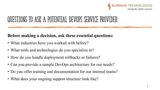 Questions to Ask a Potential DevOps Service Provider
7
Before making a decision, ask these essential questions:
• What industries have you worked with before?
• What tools and technologies do you specialize in?
• How do you handle deployment rollbacks or failures?
• Can you provide a sample DevOps architecture for our needs?
• Do you offer training and documentation for our internal teams?
• What does your ongoing support structure look like?
 
