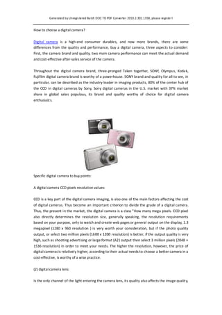 Generated by Unregis tered Ba tch DOC TO PDF Converter 2010.2.301.1358, please register!


How to choose a digital camera?


Digital camera is a high-end consumer durables, and now more brands, there are some
differences from the quality and performance, buy a digital camera, three aspects to consider:
First, the camera brand and quality, two main camera performance can meet the actual demand
and cost-effective after-sales service of the camera.


Throughout the digital camera brand, three-pronged Taken together, SONY, Olympus, Kodak,
Fujifilm digital camera brand is worthy of a powerhouse. SONY brand and quality for all to see, in
particular, can be described as the industry leader in imaging products, 80% of the center hub of
the CCD in digital cameras by Sony, Sony digital cameras in the U.S. market with 37% market
share in global sales populous, its brand and quality worthy of choice for digital camera
enthusiasts.




Specific digital camera to buy points:


A digital camera CCD pixels resolution values:

CCD is a key part of the digital camera imaging, is also one of the main factors affecting the cost
of digital cameras. Thus become an important criterion to divide the grade of a digital camera.
Thus, the present in the market, the digital camera is a class "How many mega pixels. CCD pixel
also directly determines the resolution size, generally speaking, the resolution requirements
based on your purpose, only to watch and create web pages or general output on the display, 1.3
megapixel (1280 x 960 resolution ) is very worth your consideration, but if the photo quality
output, or select two million pixels (1600 x 1200 resolution) is better, if the output quality is very
high, such as shooting advertising or large format (A2) output then select 3 million pixels (2048 ×
1536 resolution) in order to meet your needs. The higher the resolution, however, the price of
digital cameras is relatively higher, according to their actual needs to choose a better camera in a
cost-effective, is worthy of a wise practice.


(2) digital camera lens:

Is the only channel of the light entering the camera lens, its quality also affects the image quality,
 