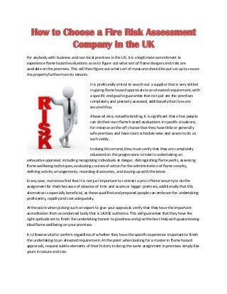 How to Choose a Fire Risk Assessment
Company in the UK
For anybody with business and non-local premises in the UK, it is a legitimate commitment to
experience flame hazard evaluations so as to figure out what sort of flame dangers and risks are
available on the premises. This will then figure out what sort of measures should be put set up to secure
the property furthermore its tenants.
It is profoundly critical to search out a supplier that is very skilled
in giving flame hazard appraisals to an elevated requirement, with
a specific end goal to guarantee that not just are the premises
completely and precisely assessed, additionally that lives are
secured thus.
Above all else, notwithstanding, it is significant that a few people
can do their own flame hazard evaluations in specific situations,
for instance on the off chance that they have little or generally
safe premises and have room schedule-wise and assets to do as
such viably.
In doing this errand, they must verify that they are completely
educated on the progressions to take in undertaking an
exhaustive appraisal, including recognizing individuals at danger, distinguishing flame perils, assessing
flame wellbeing techniques, evaluating courses of action for the administration of flame security,
defining activity arrangements, recording discoveries, and staying up with the latest.
In any case, numerous find that it is not just important to contract a pro in flame security to do the
assignment for them because of absence of time and assets or bigger premises, additionally that this
alternative is especially beneficial, as these qualified and prepared people can embrace the undertaking
proficiently, rapidly and cost adequately.
At the point when picking such an expert to give your appraisal, verify that they have the important
accreditation from an endorsed body that is UKASE authorize. This will guarantee that they have the
right aptitude set to finish the undertaking honest to goodness and give the best help with guaranteeing
ideal flame wellbeing on your premises.
It is likewise vital to confirm regardless of whether they have the specific experience important to finish
the undertaking to an elevated requirement. At the point when looking for a master in flame hazard
appraisals, request subtle elements of their history in doing the same assignment in premises simply like
yours in nature and size.
 