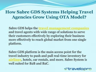 How Sabre GDS Systems Helping Travel
Agencies Grow Using OTA Model?
Sabre GDS helps the travel management companies
and travel agents with wide range of solutions to serve
their customers effectively by exploring their business
more effectively to reach global market from one single
platform.
Sabre GDS platform is the main access point for the
travel industry to push and pull real-time inventory for
airlines, hotels, car rentals, and more. Sabre System is
well suited for B2B and B2C.
 