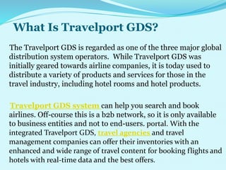 What Is Travelport GDS?
The Travelport GDS is regarded as one of the three major global
distribution system operators. While Travelport GDS was
initially geared towards airline companies, it is today used to
distribute a variety of products and services for those in the
travel industry, including hotel rooms and hotel products.
Travelport GDS system can help you search and book
airlines. Off-course this is a b2b network, so it is only available
to business entities and not to end-users. portal. With the
integrated Travelport GDS, travel agencies and travel
management companies can offer their inventories with an
enhanced and wide range of travel content for booking flights and
hotels with real-time data and the best offers.
 