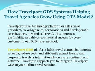 How Travelport GDS Systems Helping
Travel Agencies Grow Using OTA Model?
Travelport travel technology platform enables travel
providers, travel agencies, corporations and developers to
search, share, buy and sell travel. This increases
profitability and drives commercial success for every
customer in our B2B travel network.
Travelport GDS platform helps travel companies increase
revenue, reduce costs and efficiently attract leisure and
corporate travelers internationally on every continent and
network. Travelopro supports you to integrate Travelport
GDS to your online travel website.
 