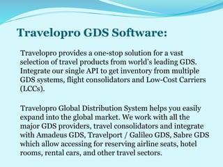 Travelopro GDS Software:
Travelopro provides a one-stop solution for a vast
selection of travel products from world’s leading GDS.
Integrate our single API to get inventory from multiple
GDS systems, flight consolidators and Low-Cost Carriers
(LCCs).
Travelopro Global Distribution System helps you easily
expand into the global market. We work with all the
major GDS providers, travel consolidators and integrate
with Amadeus GDS, Travelport / Galileo GDS, Sabre GDS
which allow accessing for reserving airline seats, hotel
rooms, rental cars, and other travel sectors.
 