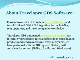 About Travelopro GDS Software :
Travelopro offers a GDS system, GDS software, and
travel GDS and GDS API integration for the hotelier,
tour operators, and travel companies worldwide.
Travelopro GDS automated reservation system can
integrate your services, rates, and bookings consolidating
products and services across all travel ecosystem. we
have partnered with the GDS system Globally with
Amadeus Sabre, and (Galileo, Apollo, and Worldspan).
 