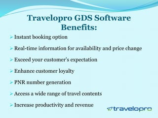 Travelopro GDS Software
Benefits:
 Instant booking option
 Real-time information for availability and price change
 Exceed your customer’s expectation
 Enhance customer loyalty
 PNR number generation
 Access a wide range of travel contents
 Increase productivity and revenue
 
