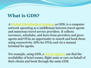 What is GDS?
A Global Distribution System, or GDS, is a computer
network operating as a middleman between travel agents
and numerous travel service providers. It collects
inventory, schedules, and fares from providers and gives
agents and OTAs an opportunity to search and book them
using connectivity APIs for OTAs and via a manual
terminal for agents.
For example, using GDS, a travel agency can find the
availability of hotel rooms, flight seats or cars on behalf of
their clients and book through the same GDS.
 
