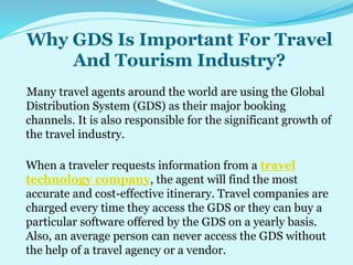 Why GDS Is Important For Travel
And Tourism Industry?
Many travel agents around the world are using the Global
Distribution System (GDS) as their major booking
channels. It is also responsible for the significant growth of
the travel industry.
When a traveler requests information from a travel
technology company, the agent will find the most
accurate and cost-effective itinerary. Travel companies are
charged every time they access the GDS or they can buy a
particular software offered by the GDS on a yearly basis.
Also, an average person can never access the GDS without
the help of a travel agency or a vendor.
 